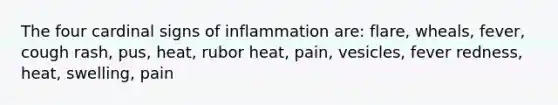 The four cardinal signs of inflammation are: flare, wheals, fever, cough rash, pus, heat, rubor heat, pain, vesicles, fever redness, heat, swelling, pain