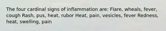 The four cardinal signs of inflammation are: Flare, wheals, fever, cough Rash, pus, heat, rubor Heat, pain, vesicles, fever Redness, heat, swelling, pain