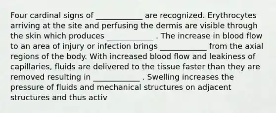 Four cardinal signs of ____________ are recognized. Erythrocytes arriving at the site and perfusing the dermis are visible through the skin which produces ____________ . The increase in blood flow to an area of injury or infection brings ____________ from the axial regions of the body. With increased blood flow and leakiness of capillaries, fluids are delivered to the tissue faster than they are removed resulting in ____________ . Swelling increases the pressure of fluids and mechanical structures on adjacent structures and thus activ