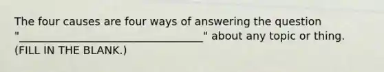 The four causes are four ways of answering the question "__________________________________" about any topic or thing. (FILL IN THE BLANK.)