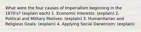 What were the four causes of Imperialism beginning in the 1870's? (explain each) 1. Economic interests: (explain) 2. Political and Military Motives: (explain) 3. Humanitarian and Religious Goals: (explain) 4. Applying Social Darwinism: (explain)