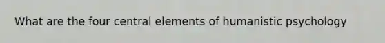 What are the four central elements of humanistic psychology
