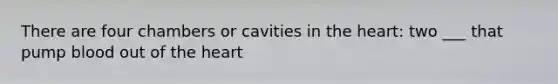 There are four chambers or cavities in the heart: two ___ that pump blood out of the heart