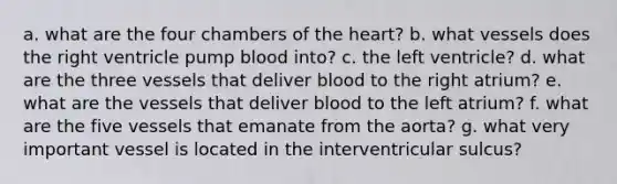 a. what are the four chambers of the heart? b. what vessels does the right ventricle pump blood into? c. the left ventricle? d. what are the three vessels that deliver blood to the right atrium? e. what are the vessels that deliver blood to the left atrium? f. what are the five vessels that emanate from the aorta? g. what very important vessel is located in the interventricular sulcus?