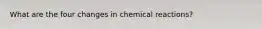 What are the four changes in chemical reactions?