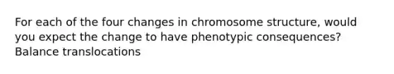 For each of the four changes in chromosome structure, would you expect the change to have phenotypic consequences? Balance translocations