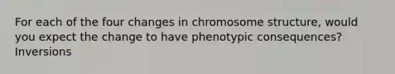 For each of the four changes in chromosome structure, would you expect the change to have phenotypic consequences? Inversions