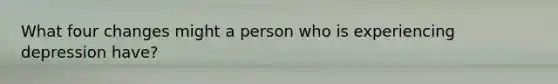 What four changes might a person who is experiencing depression have?