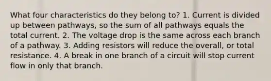 What four characteristics do they belong to? 1. Current is divided up between pathways, so the sum of all pathways equals the total current. 2. The voltage drop is the same across each branch of a pathway. 3. Adding resistors will reduce the overall, or total resistance. 4. A break in one branch of a circuit will stop current flow in only that branch.