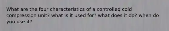 What are the four characteristics of a controlled cold compression unit? what is it used for? what does it do? when do you use it?