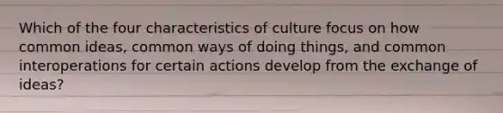 Which of the four characteristics of culture focus on how common ideas, common ways of doing things, and common interoperations for certain actions develop from the exchange of ideas?