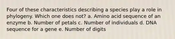 Four of these characteristics describing a species play a role in phylogeny. Which one does not? a. Amino acid sequence of an enzyme b. Number of petals c. Number of individuals d. DNA sequence for a gene e. Number of digits