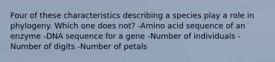 Four of these characteristics describing a species play a role in phylogeny. Which one does not? -Amino acid sequence of an enzyme -DNA sequence for a gene -Number of individuals -Number of digits -Number of petals