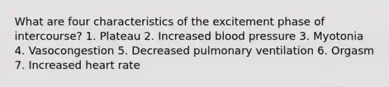 What are four characteristics of the excitement phase of intercourse? 1. Plateau 2. Increased <a href='https://www.questionai.com/knowledge/kD0HacyPBr-blood-pressure' class='anchor-knowledge'>blood pressure</a> 3. Myotonia 4. Vasocongestion 5. Decreased pulmonary ventilation 6. Orgasm 7. Increased heart rate