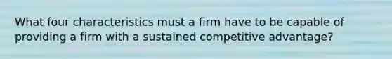 What four characteristics must a firm have to be capable of providing a firm with a sustained competitive advantage?