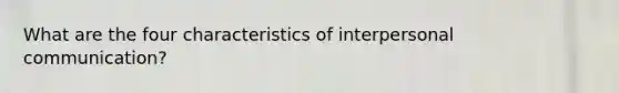 What are the four characteristics of interpersonal communication?