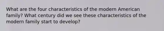 What are the four characteristics of the modern American family? What century did we see these characteristics of the modern family start to develop?