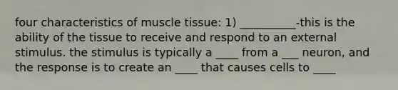 four characteristics of muscle tissue: 1) __________-this is the ability of the tissue to receive and respond to an external stimulus. the stimulus is typically a ____ from a ___ neuron, and the response is to create an ____ that causes cells to ____