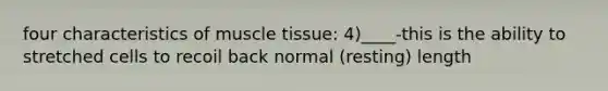 four characteristics of <a href='https://www.questionai.com/knowledge/kMDq0yZc0j-muscle-tissue' class='anchor-knowledge'>muscle tissue</a>: 4)____-this is the ability to stretched cells to recoil back normal (resting) length