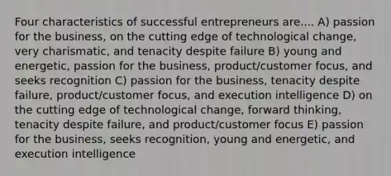 Four characteristics of successful entrepreneurs are.... A) passion for the business, on the cutting edge of technological change, very charismatic, and tenacity despite failure B) young and energetic, passion for the business, product/customer focus, and seeks recognition C) passion for the business, tenacity despite failure, product/customer focus, and execution intelligence D) on the cutting edge of technological change, forward thinking, tenacity despite failure, and product/customer focus E) passion for the business, seeks recognition, young and energetic, and execution intelligence