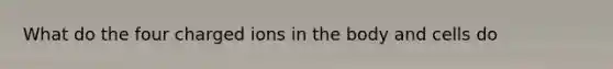 What do the four charged ions in the body and cells do