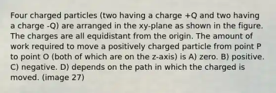 Four charged particles (two having a charge +Q and two having a charge -Q) are arranged in the xy-plane as shown in the figure. The charges are all equidistant from the origin. The amount of work required to move a positively charged particle from point P to point O (both of which are on the z-axis) is A) zero. B) positive. C) negative. D) depends on the path in which the charged is moved. (image 27)