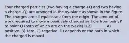 Four charged particles (two having a charge +Q and two having a charge -Q) are arranged in the xy-plane as shown in the figure. The charges are all equidistant from the origin. The amount of work required to move a positively charged particle from point P to point O (both of which are on the z-axis) is 2) _______ A) positive. B) zero. C) negative. D) depends on the path in which the charged is moved