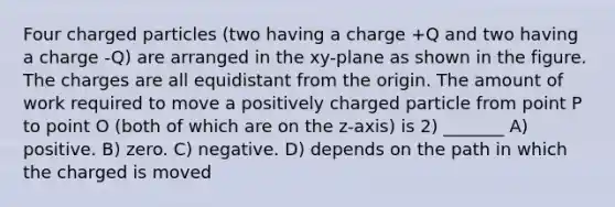 Four charged particles (two having a charge +Q and two having a charge -Q) are arranged in the xy-plane as shown in the figure. The charges are all equidistant from the origin. The amount of work required to move a positively charged particle from point P to point O (both of which are on the z-axis) is 2) _______ A) positive. B) zero. C) negative. D) depends on the path in which the charged is moved