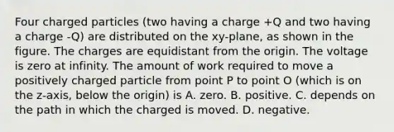 Four charged particles (two having a charge +Q and two having a charge -Q) are distributed on the xy-plane, as shown in the figure. The charges are equidistant from the origin. The voltage is zero at infinity. The amount of work required to move a positively charged particle from point P to point O (which is on the z-axis, below the origin) is A. zero. B. positive. C. depends on the path in which the charged is moved. D. negative.