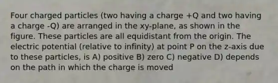 Four charged particles (two having a charge +Q and two having a charge -Q) are arranged in the xy-plane, as shown in the figure. These particles are all equidistant from the origin. The electric potential (relative to infinity) at point P on the z-axis due to these particles, is A) positive B) zero C) negative D) depends on the path in which the charge is moved