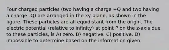 Four charged particles (two having a charge +Q and two having a charge -Q) are arranged in the xy-plane, as shown in the figure. These particles are all equidistant from the origin. The electric potential (relative to infinity) at point P on the z-axis due to these particles, is A) zero. B) negative. C) positive. D) impossible to determine based on the information given.