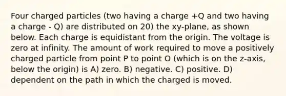 Four charged particles (two having a charge +Q and two having a charge - Q) are distributed on 20) the xy-plane, as shown below. Each charge is equidistant from the origin. The voltage is zero at infinity. The amount of work required to move a positively charged particle from point P to point O (which is on the z-axis, below the origin) is A) zero. B) negative. C) positive. D) dependent on the path in which the charged is moved.