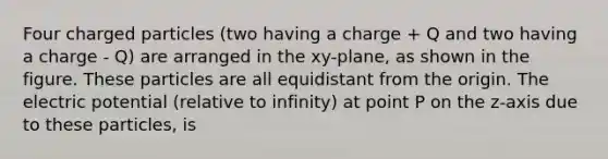 Four charged particles (two having a charge + Q and two having a charge - Q) are arranged in the xy-plane, as shown in the figure. These particles are all equidistant from the origin. The electric potential (relative to infinity) at point P on the z-axis due to these particles, is