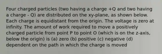 Four charged particles (two having a charge +Q and two having a charge - Q) are distributed on the xy-plane, as shown below. Each charge is equidistant from the origin. The voltage is zero at infinity. The amount of work required to move a positively charged particle from point P to point O (which is on the z-axis, below the origin) is (a) zero (b) positive (c) negative (d) dependent on the path in which the charge is moved