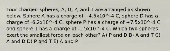 Four charged spheres, A, D, P, and T are arranged as shown below. Sphere A has a charge of +4.5x10^-4 C, sphere D has a charge of -6.2x10^-4 C, sphere P has a charge of +7.5x10^-4 C, and sphere T has a charge of -1.5x10^-4 C. Which two spheres exert the smallest force on each other? A) P and D B) A and T C) A and D D) P and T E) A and P