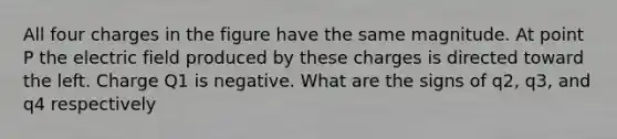 All four charges in the figure have the same magnitude. At point P the electric field produced by these charges is directed toward the left. Charge Q1 is negative. What are the signs of q2, q3, and q4 respectively