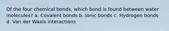 Of the four chemical bonds, which bond is found between water molecules? a. Covalent bonds b. Ionic bonds c. Hydrogen bonds d. Van der Waals interactions