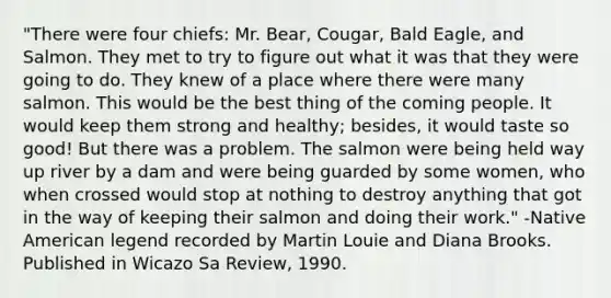 "There were four chiefs: Mr. Bear, Cougar, Bald Eagle, and Salmon. They met to try to figure out what it was that they were going to do. They knew of a place where there were many salmon. This would be the best thing of the coming people. It would keep them strong and healthy; besides, it would taste so good! But there was a problem. The salmon were being held way up river by a dam and were being guarded by some women, who when crossed would stop at nothing to destroy anything that got in the way of keeping their salmon and doing their work." -Native American legend recorded by Martin Louie and Diana Brooks. Published in Wicazo Sa Review, 1990.