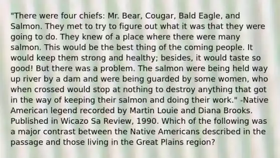 "There were four chiefs: Mr. Bear, Cougar, Bald Eagle, and Salmon. They met to try to figure out what it was that they were going to do. They knew of a place where there were many salmon. This would be the best thing of the coming people. It would keep them strong and healthy; besides, it would taste so good! But there was a problem. The salmon were being held way up river by a dam and were being guarded by some women, who when crossed would stop at nothing to destroy anything that got in the way of keeping their salmon and doing their work." -Native American legend recorded by Martin Louie and Diana Brooks. Published in Wicazo Sa Review, 1990. Which of the following was a major contrast between the Native Americans described in the passage and those living in the Great Plains region?