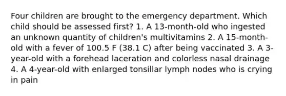 Four children are brought to the emergency department. Which child should be assessed first? 1. A 13-month-old who ingested an unknown quantity of children's multivitamins 2. A 15-month-old with a fever of 100.5 F (38.1 C) after being vaccinated 3. A 3-year-old with a forehead laceration and colorless nasal drainage 4. A 4-year-old with enlarged tonsillar lymph nodes who is crying in pain