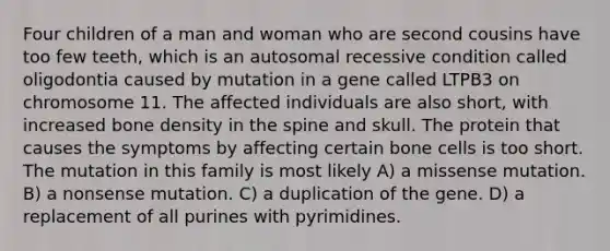 Four children of a man and woman who are second cousins have too few teeth, which is an autosomal recessive condition called oligodontia caused by mutation in a gene called LTPB3 on chromosome 11. The affected individuals are also short, with increased bone density in the spine and skull. The protein that causes the symptoms by affecting certain bone cells is too short. The mutation in this family is most likely A) a missense mutation. B) a nonsense mutation. C) a duplication of the gene. D) a replacement of all purines with pyrimidines.