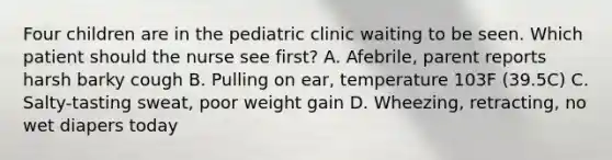 Four children are in the pediatric clinic waiting to be seen. Which patient should the nurse see first? A. Afebrile, parent reports harsh barky cough B. Pulling on ear, temperature 103F (39.5C) C. Salty-tasting sweat, poor weight gain D. Wheezing, retracting, no wet diapers today