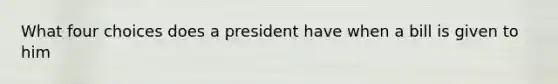 What four choices does a president have when a bill is given to him