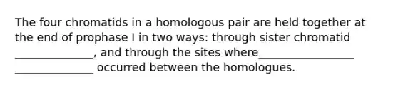 The four chromatids in a homologous pair are held together at the end of prophase I in two ways: through sister chromatid ______________, and through the sites where_________________ ______________ occurred between the homologues.