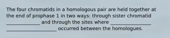 The four chromatids in a homologous pair are held together at the end of prophase 1 in two ways: through sister chromatid ______________ and through the sites where _________________ _____________________ occurred between the homologues.