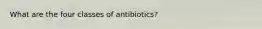 What are the four classes of antibiotics?