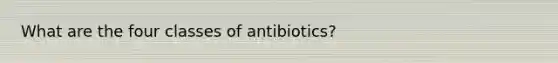 What are the four classes of antibiotics?