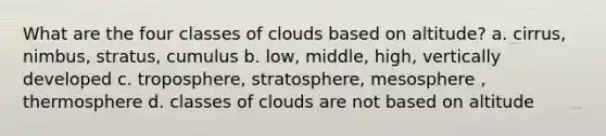 What are the four classes of clouds based on altitude? a. cirrus, nimbus, stratus, cumulus b. low, middle, high, vertically developed c. troposphere, stratosphere, mesosphere , thermosphere d. classes of clouds are not based on altitude