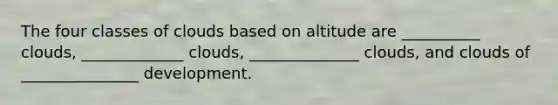 The four classes of clouds based on altitude are __________ clouds, _____________ clouds, ______________ clouds, and clouds of _______________ development.