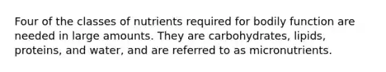 Four of the classes of nutrients required for bodily function are needed in large amounts. They are carbohydrates, lipids, proteins, and water, and are referred to as micronutrients.